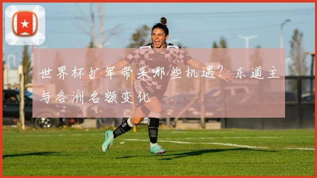 世界杯扩军带来哪些机遇？东道主与各洲名额变化