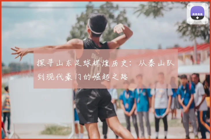 探寻山东足球辉煌历史：从泰山队到现代豪门的崛起之路