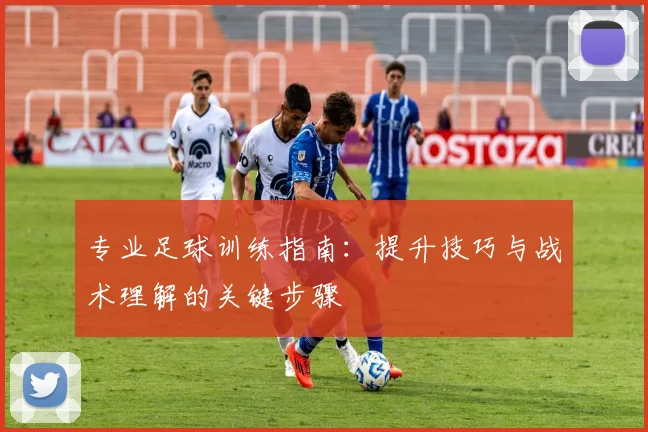 专业足球训练指南：提升技巧与战术理解的关键步骤