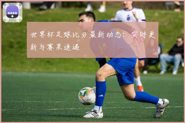 世界杯足球比分最新动态：实时更新与赛果速递