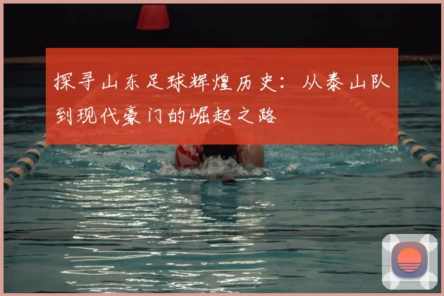 探寻山东足球辉煌历史：从泰山队到现代豪门的崛起之路