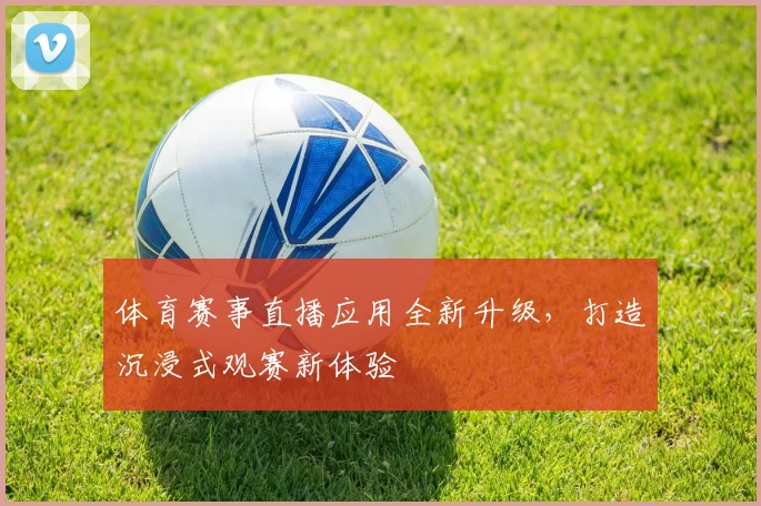 体育赛事直播应用全新升级，打造沉浸式观赛新体验