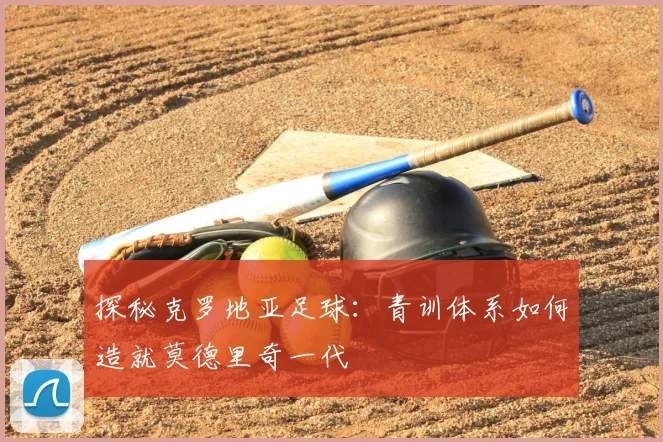 探秘克罗地亚足球：青训体系如何造就莫德里奇一代