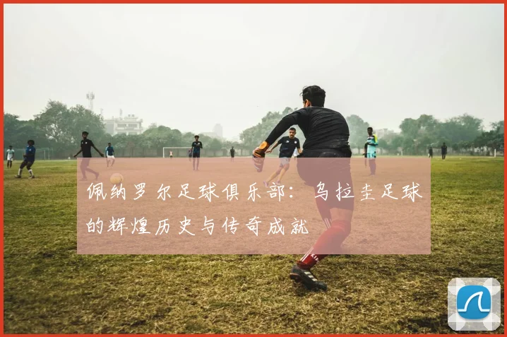 佩纳罗尔足球俱乐部：乌拉圭足球的辉煌历史与传奇成就