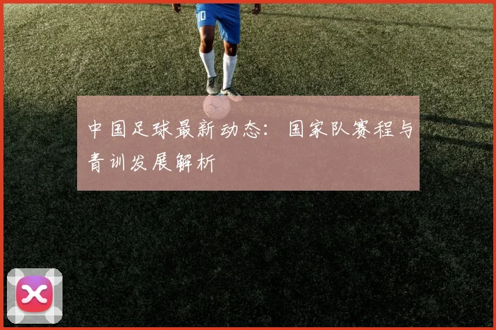 中国足球最新动态：国家队赛程与青训发展解析