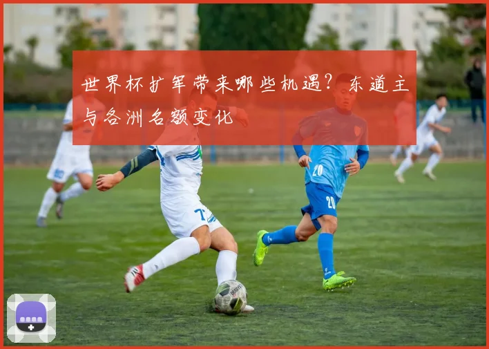 世界杯扩军带来哪些机遇？东道主与各洲名额变化